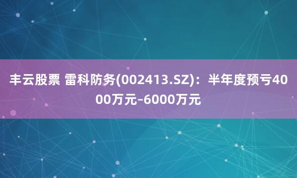 丰云股票 雷科防务(002413.SZ)：半年度预亏4000万元–6000万元